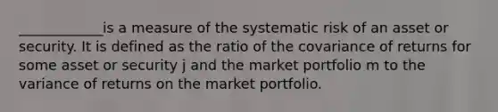 ____________is a measure of the systematic risk of an asset or security. It is defined as the ratio of the covariance of returns for some asset or security j and the market portfolio m to the variance of returns on the market portfolio.