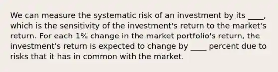 We can measure the systematic risk of an investment by its ____, which is the sensitivity of the investment's return to the market's return. For each 1% change in the market portfolio's return, the investment's return is expected to change by ____ percent due to risks that it has in common with the market.