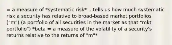 = a measure of *systematic risk* ...tells us how much systematic risk a security has relative to broad-based market portfolios ("m") (a portfolio of all securities in the market as that "mkt portfolio") *beta = a measure of the volatility of a security's returns relative to the returns of "m"*