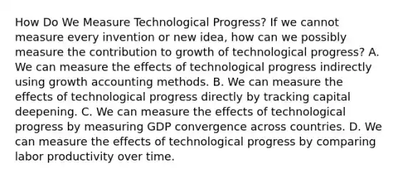 How Do We Measure Technological​ Progress? If we cannot measure every invention or new​ idea, how can we possibly measure the contribution to growth of technological​ progress? A. We can measure the effects of technological progress indirectly using growth accounting methods. B. We can measure the effects of technological progress directly by tracking capital deepening. C. We can measure the effects of technological progress by measuring GDP convergence across countries. D. We can measure the effects of technological progress by comparing labor productivity over time.