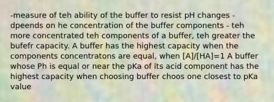 -measure of teh ability of the buffer to resist pH changes - dpeends on he concentration of the buffer components - teh more concentrated teh components of a buffer, teh greater the bufefr capacity. A buffer has the highest capacity when the components concentratons are equal, when [A]/[HA]=1 A buffer whose Ph is equal or near the pKa of its acid component has the highest capacity when choosing buffer choos one closest to pKa value