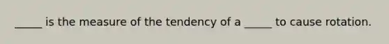 _____ is the measure of the tendency of a _____ to cause rotation.