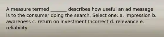 A measure termed _______ describes how useful an ad message is to the consumer doing the search. Select one: a. impression b. awareness c. return on investment Incorrect d. relevance e. reliability