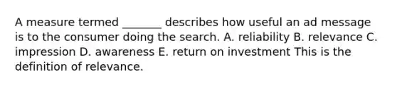 A measure termed _______ describes how useful an ad message is to the consumer doing the search. A. reliability B. relevance C. impression D. awareness E. return on investment This is the definition of relevance.