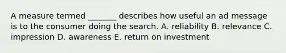 A measure termed _______ describes how useful an ad message is to the consumer doing the search. A. reliability B. relevance C. impression D. awareness E. return on investment