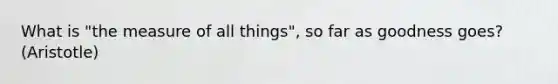 What is "the measure of all things", so far as goodness goes? (Aristotle)