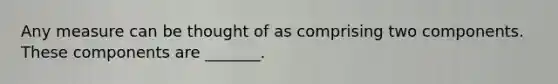 Any measure can be thought of as comprising two components. These components are _______.