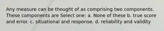 Any measure can be thought of as comprising two components. These components are Select one: a. None of these b. true score and error. c. situational and response. d. reliability and validity