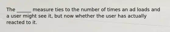 The ______ measure ties to the number of times an ad loads and a user might see it, but now whether the user has actually reacted to it.