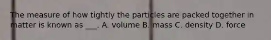 The measure of how tightly the particles are packed together in matter is known as ___. A. volume B. mass C. density D. force