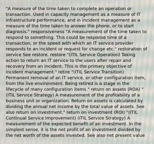 "A measure of the time taken to complete an operation or transaction. Used in capacity management as a measure of IT infrastructure performance, and in incident management as a measure of the time taken to answer the phone, or to start diagnosis." responsiveness "A measurement of the time taken to respond to something. This could be response time of a transaction, or the speed with which an IT service provider responds to an incident or request for change etc." restoration of service See restore. restore "(ITIL Service Operation) Taking action to return an IT service to the users after repair and recovery from an incident. This is the primary objective of incident management." retire "(ITIL Service Transition) Permanent removal of an IT service, or other configuration item, from the live environment. Being retired is a stage in the lifecycle of many configuration items." return on assets (ROA) "(ITIL Service Strategy) A measurement of the profitability of a business unit or organization. Return on assets is calculated by dividing the annual net income by the total value of assets. See also return on investment." return on investment (ROI) "(ITIL Continual Service Improvement) (ITIL Service Strategy) A measurement of the expected benefit of an investment. In the simplest sense, it is the net profit of an investment divided by the net worth of the assets invested. See also net present value