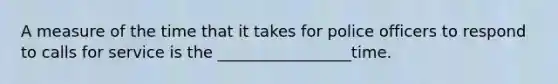 A measure of the time that it takes for police officers to respond to calls for service is the _________________time.