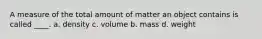 A measure of the total amount of matter an object contains is called ____. a. density c. volume b. mass d. weight