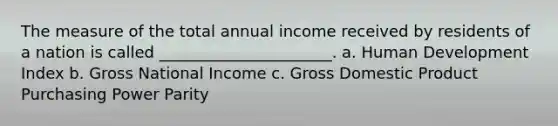 The measure of the total annual income received by residents of a nation is called ______________________. a. Human Development Index b. Gross National Income c. Gross Domestic Product Purchasing Power Parity