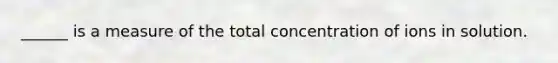 ______ is a measure of the total concentration of ions in solution.