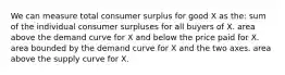 We can measure total consumer surplus for good X as the: sum of the individual consumer surpluses for all buyers of X. area above the demand curve for X and below the price paid for X. area bounded by the demand curve for X and the two axes. area above the supply curve for X.