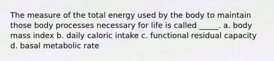 The measure of the total energy used by the body to maintain those body processes necessary for life is called _____. a. body mass index b. daily caloric intake c. functional residual capacity d. basal metabolic rate