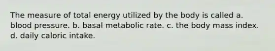 The measure of total energy utilized by the body is called a. blood pressure. b. basal metabolic rate. c. the body mass index. d. daily caloric intake.