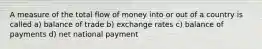 A measure of the total flow of money into or out of a country is called a) balance of trade b) exchange rates c) balance of payments d) net national payment