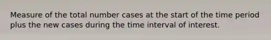 Measure of the total number cases at the start of the time period plus the new cases during the time interval of interest.