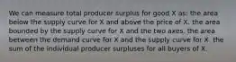 We can measure total producer surplus for good X as: the area below the supply curve for X and above the price of X. the area bounded by the supply curve for X and the two axes. the area between the demand curve for X and the supply curve for X. the sum of the individual producer surpluses for all buyers of X.