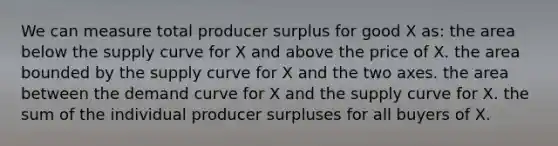 We can measure total producer surplus for good X as: the area below the supply curve for X and above the price of X. the area bounded by the supply curve for X and the two axes. the area between the demand curve for X and the supply curve for X. the sum of the individual producer surpluses for all buyers of X.