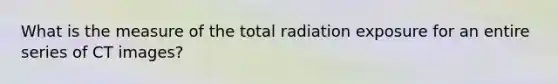 What is the measure of the total radiation exposure for an entire series of CT images?