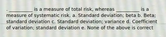 . __________ is a measure of total risk, whereas __________ is a measure of systematic risk. a. Standard deviation; beta b. Beta; standard deviation c. Standard deviation; variance d. Coefficient of variation; standard deviation e. None of the above is correct