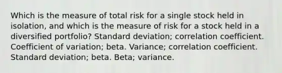 Which is the measure of total risk for a single stock held in isolation, and which is the measure of risk for a stock held in a diversified portfolio? Standard deviation; correlation coefficient. Coefficient of variation; beta. Variance; correlation coefficient. Standard deviation; beta. Beta; variance.