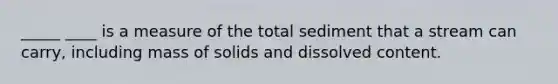 _____ ____ is a measure of the total sediment that a stream can carry, including mass of solids and dissolved content.