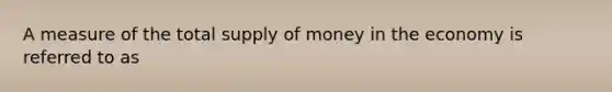 A measure of the total supply of money in the economy is referred to as