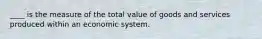 ____ is the measure of the total value of goods and services produced within an economic system.