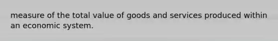 measure of the total value of goods and services produced within an economic system.