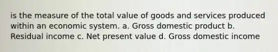 is the measure of the total value of goods and services produced within an economic system. a. Gross domestic product b. Residual income c. Net present value d. Gross domestic income