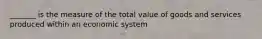 _______ is the measure of the total value of goods and services produced within an economic system