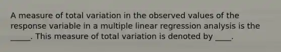 A measure of total variation in the observed values of the response variable in a multiple linear regression analysis is the _____. This measure of total variation is denoted by ____.