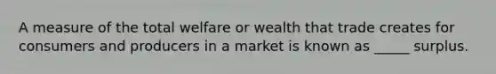 A measure of the total welfare or wealth that trade creates for consumers and producers in a market is known as _____ surplus.