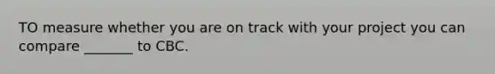 TO measure whether you are on track with your project you can compare _______ to CBC.