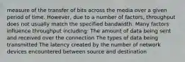 measure of the transfer of bits across the media over a given period of time. However, due to a number of factors, throughput does not usually match the specified bandwidth. Many factors influence throughput including: The amount of data being sent and received over the connection The types of data being transmitted The latency created by the number of network devices encountered between source and destination