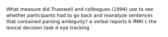 What measure did Trueswell and colleagues (1994) use to see whether participants had to go back and reanalyze sentences that contained parsing ambiguity? a verbal reports b fMRI c the lexical decision task d eye tracking