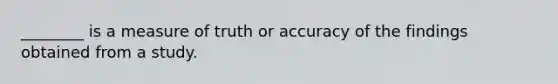 ________ is a measure of truth or accuracy of the findings obtained from a study.