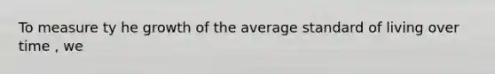 To measure ty he growth of the average <a href='https://www.questionai.com/knowledge/kfJOMmjLYB-standard-of-living' class='anchor-knowledge'>standard of living</a> over time , we