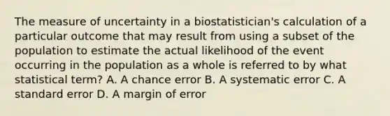 The measure of uncertainty in a biostatistician's calculation of a particular outcome that may result from using a subset of the population to estimate the actual likelihood of the event occurring in the population as a whole is referred to by what statistical term? A. A chance error B. A systematic error C. A standard error D. A margin of error