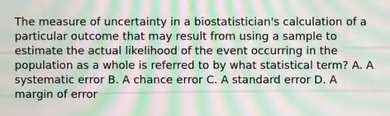 The measure of uncertainty in a biostatistician's calculation of a particular outcome that may result from using a sample to estimate the actual likelihood of the event occurring in the population as a whole is referred to by what statistical term? A. A systematic error B. A chance error C. A standard error D. A margin of error