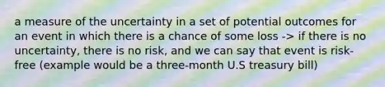 a measure of the uncertainty in a set of potential outcomes for an event in which there is a chance of some loss -> if there is no uncertainty, there is no risk, and we can say that event is risk-free (example would be a three-month U.S treasury bill)