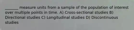 _______ measure units from a sample of the population of interest over multiple points in time. A) Cross-sectional studies B) Directional studies C) Longitudinal studies D) Discontinuous studies