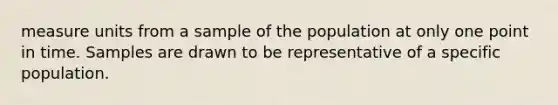 measure units from a sample of the population at only one point in time. Samples are drawn to be representative of a specific population.