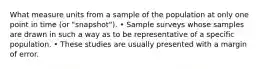 What measure units from a sample of the population at only one point in time (or "snapshot"). • Sample surveys whose samples are drawn in such a way as to be representative of a specific population. • These studies are usually presented with a margin of error.