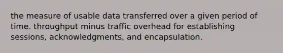 the measure of usable data transferred over a given period of time. throughput minus traffic overhead for establishing sessions, acknowledgments, and encapsulation.