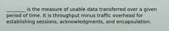 ________ is the measure of usable data transferred over a given period of time. It is throughput minus traffic overhead for establishing sessions, acknowledgments, and encapsulation.